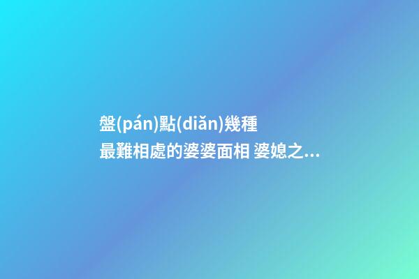 盤(pán)點(diǎn)幾種最難相處的婆婆面相 婆媳之間容易出問(wèn)題